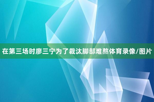 在第三场时廖三宁为了裁汰脚部难熬体育录像/图片