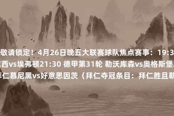 敬请锁定！4月26日晚五大联赛球队焦点赛事：19:30 英超第34轮 切尔西vs埃弗顿21:30 德甲第31轮 勒沃库森vs奥格斯堡21:30 德甲第31轮 拜仁慕尼黑vs好意思因茨（拜仁夺冠条目：拜仁胜且勒沃库森不堪）21:30 德甲第31轮 霍芬海姆vs多特蒙德22:00 英超第34轮 纽卡斯尔联vs伊普斯维奇4月27日凌晨五大联赛球队焦点赛事：00:15 足总杯半决赛 水晶宫vs阿斯顿维拉00:30 德甲第31轮 法兰克福vsRB莱比锡01:00 法甲第31轮 勒阿弗尔vs摩纳哥04:00 国王杯决赛 巴塞罗那vs皇家马德里    体育赛事直播