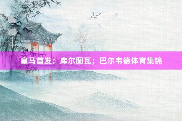 皇马首发：库尔图瓦；巴尔韦德体育集锦