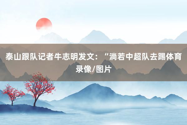 泰山跟队记者牛志明发文：“淌若中超队去踢体育录像/图片
