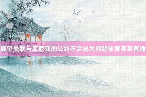 展望曼联与库尼亚的公约不会成为问题体育赛事直播