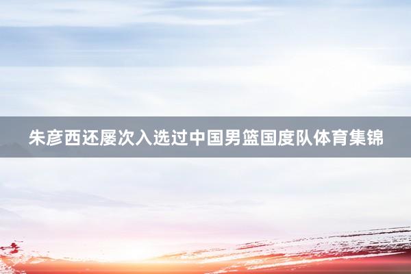 朱彦西还屡次入选过中国男篮国度队体育集锦