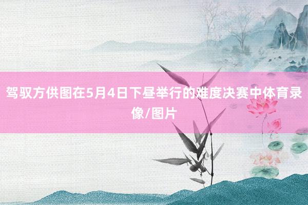 驾驭方供图在5月4日下昼举行的难度决赛中体育录像/图片