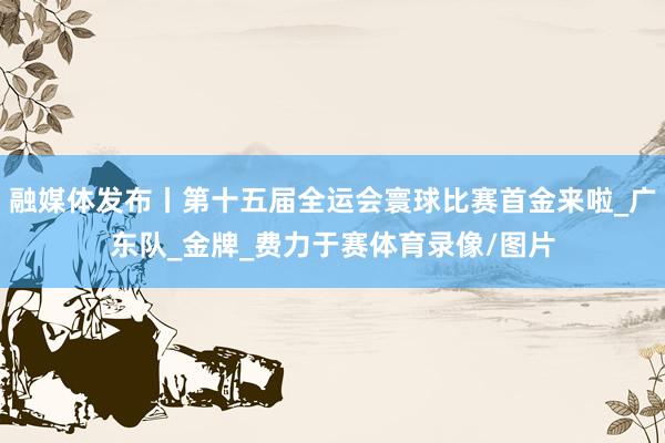 融媒体发布丨第十五届全运会寰球比赛首金来啦_广东队_金牌_费力于赛体育录像/图片