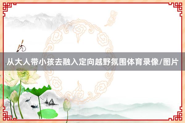 从大人带小孩去融入定向越野氛围体育录像/图片
