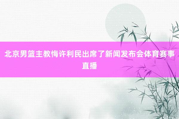 北京男篮主教悔许利民出席了新闻发布会体育赛事直播
