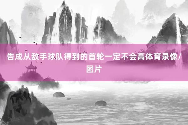 告成从敌手球队得到的首轮一定不会高体育录像/图片