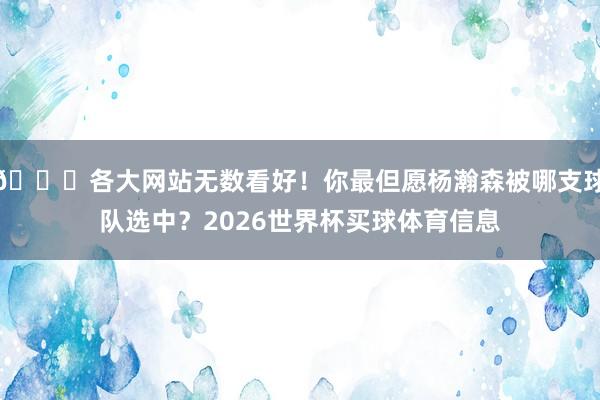 😍各大网站无数看好！你最但愿杨瀚森被哪支球队选中？2026世界杯买球体育信息
