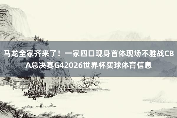 马龙全家齐来了！一家四口现身首体现场不雅战CBA总决赛G42026世界杯买球体育信息