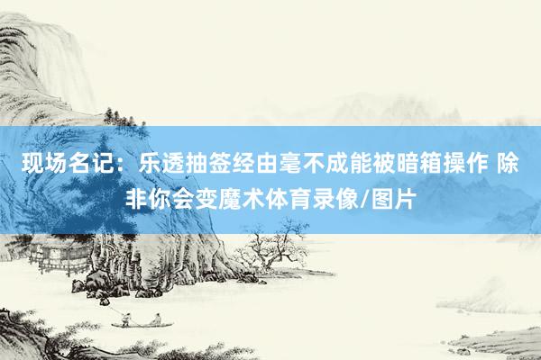 现场名记：乐透抽签经由毫不成能被暗箱操作 除非你会变魔术体育录像/图片