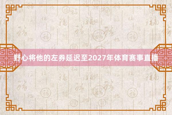 野心将他的左券延迟至2027年体育赛事直播