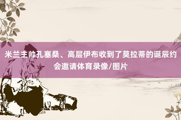 米兰主帅孔塞桑、高层伊布收到了莫拉蒂的诞辰约会邀请体育录像/图片