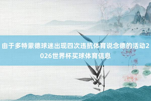 由于多特蒙德球迷出现四次违抗体育说念德的活动2026世界杯买球体育信息