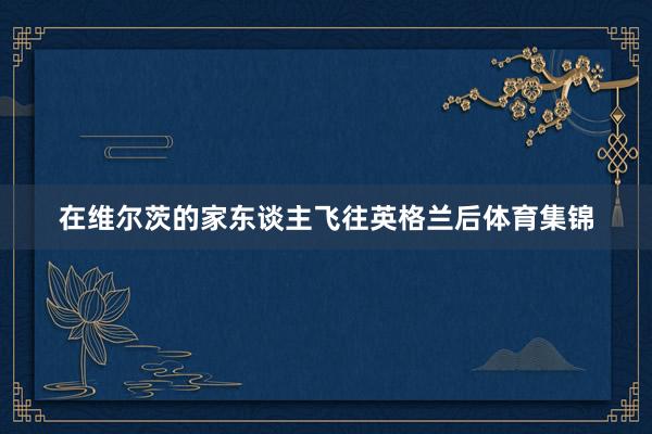 在维尔茨的家东谈主飞往英格兰后体育集锦