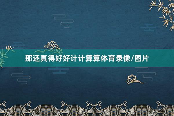 那还真得好好计计算算体育录像/图片