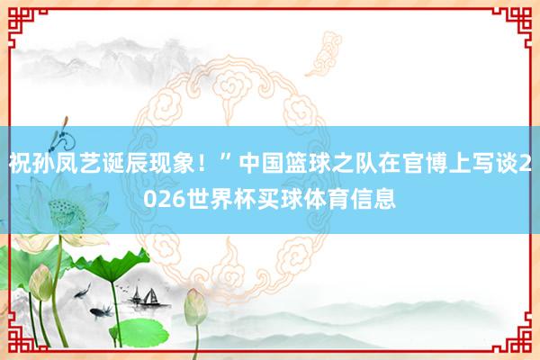 祝孙凤艺诞辰现象！”中国篮球之队在官博上写谈2026世界杯买球体育信息