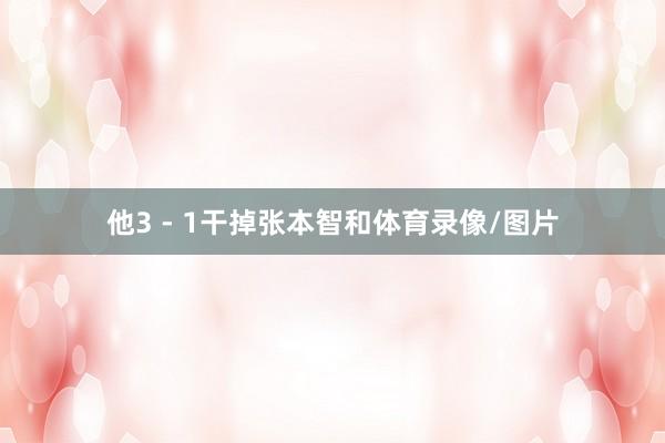 他3 - 1干掉张本智和体育录像/图片