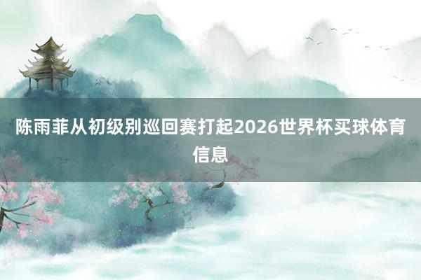 陈雨菲从初级别巡回赛打起2026世界杯买球体育信息