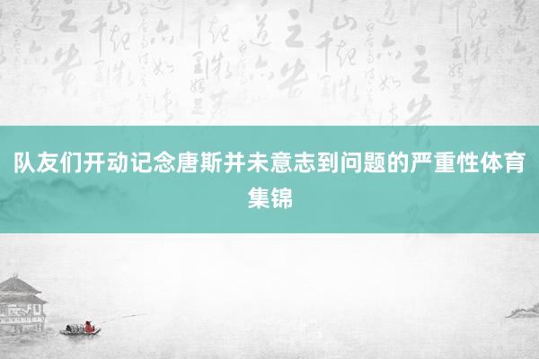 队友们开动记念唐斯并未意志到问题的严重性体育集锦