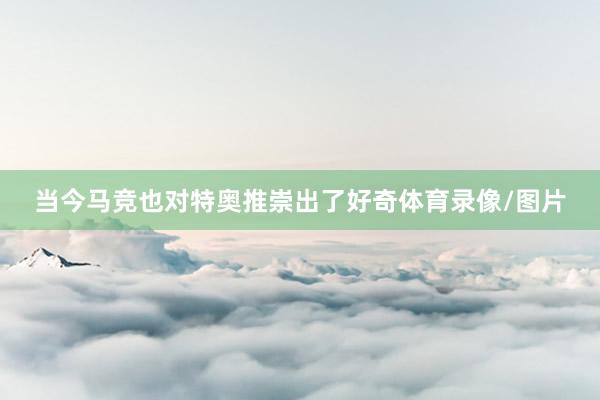 当今马竞也对特奥推崇出了好奇体育录像/图片