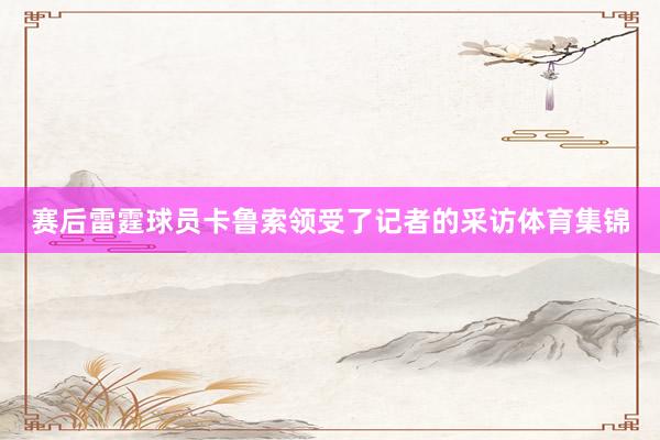 赛后雷霆球员卡鲁索领受了记者的采访体育集锦