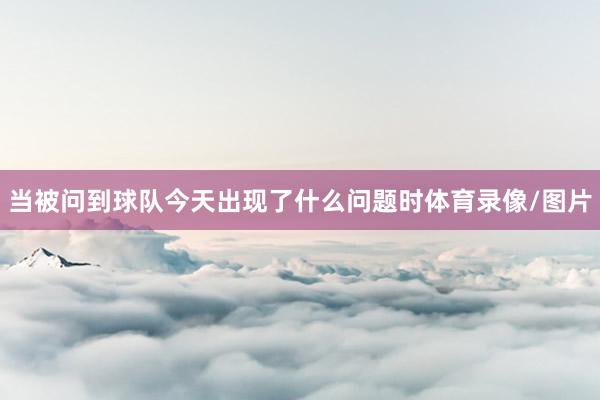当被问到球队今天出现了什么问题时体育录像/图片