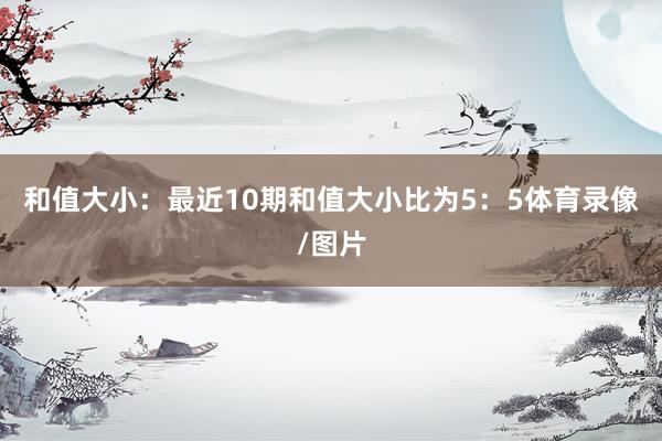 和值大小：最近10期和值大小比为5：5体育录像/图片