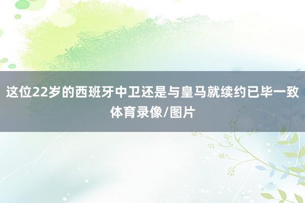 这位22岁的西班牙中卫还是与皇马就续约已毕一致体育录像/图片