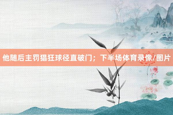 他随后主罚猖狂球径直破门；下半场体育录像/图片