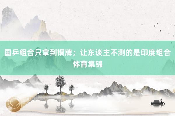 国乒组合只拿到铜牌；让东谈主不测的是印度组合体育集锦