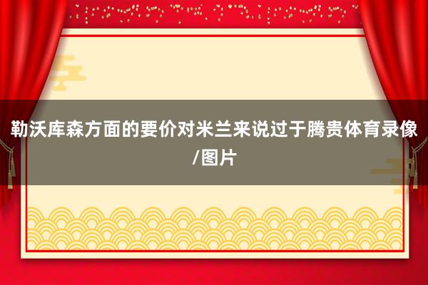勒沃库森方面的要价对米兰来说过于腾贵体育录像/图片