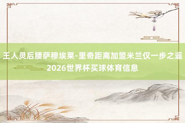 王人灵后腰萨穆埃莱-里奇距离加盟米兰仅一步之遥2026世界杯买球体育信息