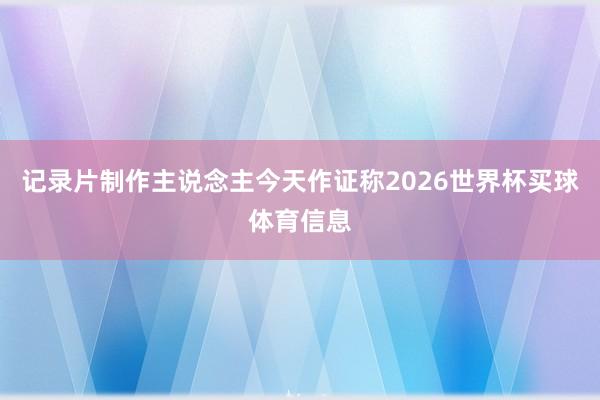 记录片制作主说念主今天作证称2026世界杯买球体育信息