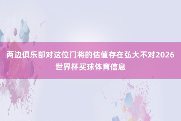 两边俱乐部对这位门将的估值存在弘大不对2026世界杯买球体育信息