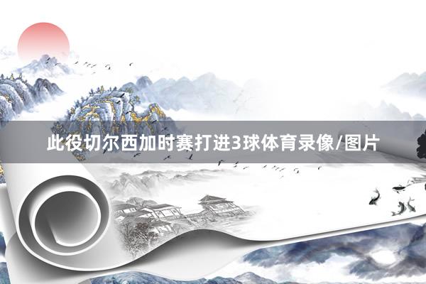 此役切尔西加时赛打进3球体育录像/图片