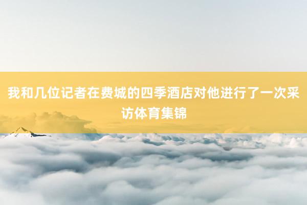 我和几位记者在费城的四季酒店对他进行了一次采访体育集锦