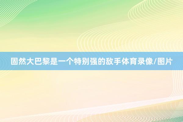 固然大巴黎是一个特别强的敌手体育录像/图片