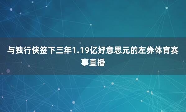 与独行侠签下三年1.19亿好意思元的左券体育赛事直播