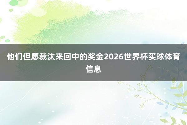 他们但愿裁汰来回中的奖金2026世界杯买球体育信息