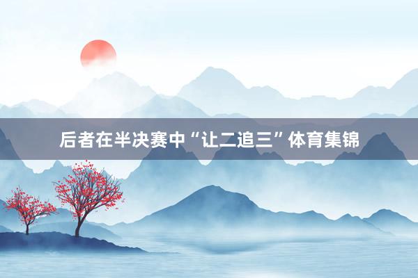 后者在半决赛中“让二追三”体育集锦
