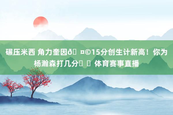 碾压米西 角力奎因🤩15分创生计新高！你为杨瀚森打几分⁉️体育赛事直播