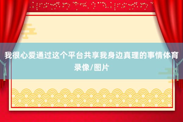 我很心爱通过这个平台共享我身边真理的事情体育录像/图片