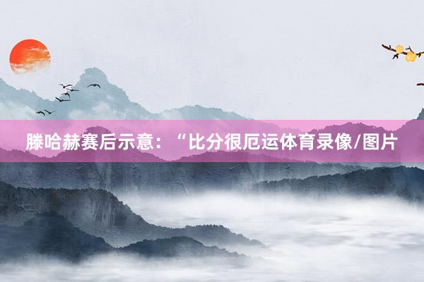 滕哈赫赛后示意：“比分很厄运体育录像/图片