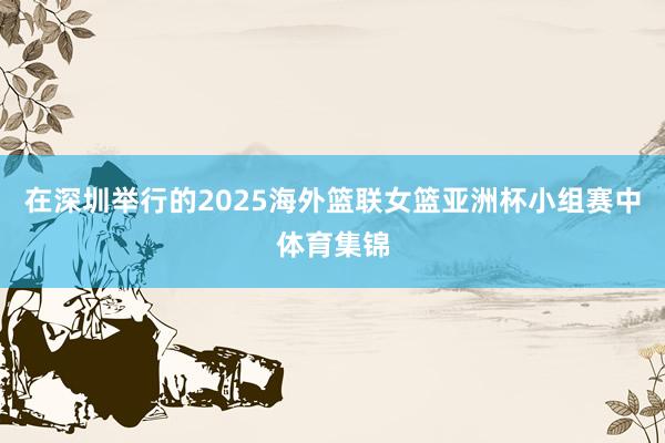 在深圳举行的2025海外篮联女篮亚洲杯小组赛中体育集锦