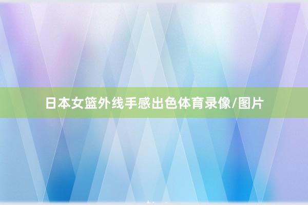 日本女篮外线手感出色体育录像/图片