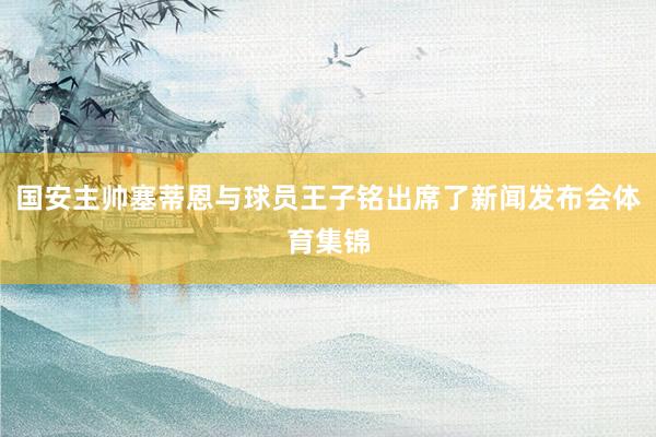 国安主帅塞蒂恩与球员王子铭出席了新闻发布会体育集锦