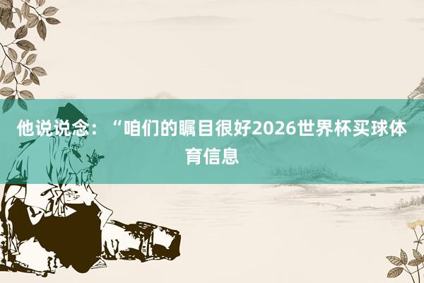 他说说念：“咱们的瞩目很好2026世界杯买球体育信息