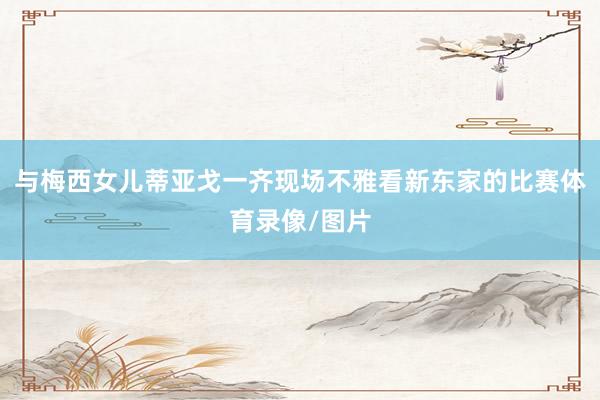 与梅西女儿蒂亚戈一齐现场不雅看新东家的比赛体育录像/图片