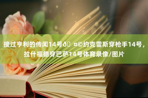 接过亨利的传闻14号🤩约克雷斯穿枪手14号，拉什福德穿巴萨14号体育录像/图片