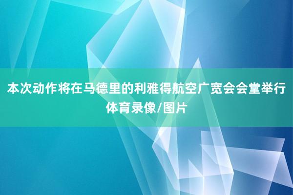 本次动作将在马德里的利雅得航空广宽会会堂举行体育录像/图片